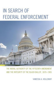 Title: In Search of Federal Enforcement: The Moral Authority of the Fifteenth Amendment and the Integrity of the Black Ballot, 1870-1965, Author: Vanessa  A. Holloway