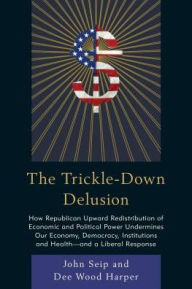 Title: The Trickle-Down Delusion: How Republican Upward Redistribution of Economic and Political Power Undermines Our Economy, Democracy, Institutions and Health--And a Liberal Response, Author: John Seip