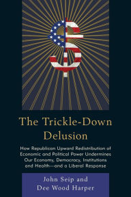 Title: The Trickle-Down Delusion: How Republican Upward Redistribution of Economic and Political Power Undermines Our Economy, Democracy, Institutions and Health-and a Liberal Response, Author: John Seip