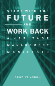 Title: Start With the Future and Work Back: A Heritage Management Manifesto, Author: Bruce Weindruch