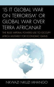 Title: 'Is It Global War on Terrorism' or Global War over Terra Africana?: The Ruse Imperial Powers Use to Occupy Africa Militarily for Economic Gains, Author: Nkwazi Nkuzi Mhango