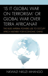 Title: 'Is It Global War on Terrorism' or Global War over Terra Africana?: The Ruse Imperial Powers Use to Occupy Africa Militarily for Economic Gains, Author: Nkwazi Nkuzi Mhango