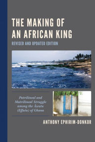 Title: The Making of an African King: Patrilineal and Matrilineal Struggle among the Awutu (Effutu) of Ghana, Author: Anthony Ephirim-Donkor