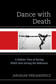Title: Dance with Death: A Holistic View of Saving Polish Jews during the Holocaust, Author: Jaroslaw Piekalkiewicz