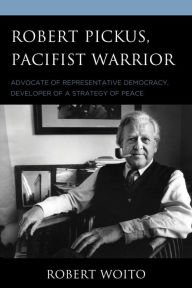 Title: Robert Pickus, Pacifist Warrior: Advocate of Representative Democracy, Developer of a Strategy of Peace, Author: Robert Woito