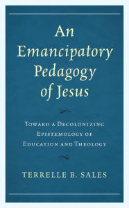 Title: An Emancipatory Pedagogy of Jesus: Toward a Decolonizing Epistemology of Education and Theology, Author: Terrelle B. Sales