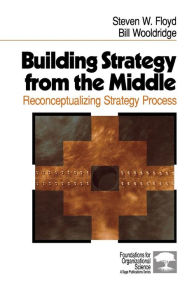 Title: Building Strategy from the Middle: Reconceptualizing Strategy Process / Edition 1, Author: Steven W. Floyd