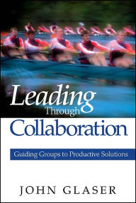 Title: Leading Through Collaboration : Guiding Groups to Productive Solutions / Edition 1, Author: John P. Glaser