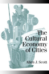 Title: The Cultural Economy of Cities: Essays on the Geography of Image-Producing Industries / Edition 1, Author: Allen J Scott