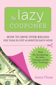 Title: The Lazy Couponer: How to Save $25,000 Per Year in Just 45 Minutes Per Week with No Stockpiling, No Item Tracking, and No Sales Chasing!, Author: Jamie Chase