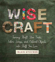 Title: Wise Craft: Turning Thrift Store Finds, Fabric Scraps, and Natural Objects Into Stuff You Love, Author: Blair Stocker