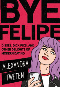 Title: Bye Felipe: Disses, Dick Pics, and Other Delights of Modern Dating, Author: Alexandra Tweten