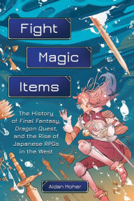 Title: Fight, Magic, Items: The History of Final Fantasy, Dragon Quest, and the Rise of Japanese RPGs in the West, Author: Aidan Moher
