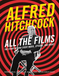 Title: Alfred Hitchcock All the Films: The Story Behind Every Movie, Episode, and Short, Author: Bernard Benoliel
