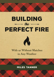 Title: Building the Perfect Fire: With or Without Matches in Any Weather, Author: Miles Tanner