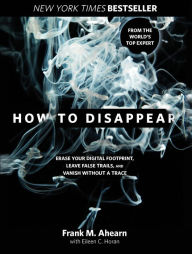 Title: How to Disappear: Erase Your Digital Footprint, Leave False Trails, and Vanish without a Trace, Author: Frank Ahearn