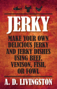 Title: Jerky: Make Your Own Delicious Jerky and Jerky Dishes Using Beef, Venison, Fish, or Fowl, Author: A. D. Livingston