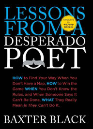 Title: Lessons from a Desperado Poet: How to Find Your Way When You Don't Have a Map, How to Win the Game When You Don't Know the Rules, and When Someone Says it Can't be Done, What They Mean is They Can't Do It, Author: Baxter Black
