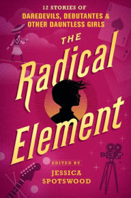 Title: The Radical Element: 12 Stories of Daredevils, Debutantes & Other Dauntless Girls, Author: Jessica Spotswood