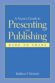 Title: A Nurse's Guide to Presenting and Publishing: Dare to Share: Dare to Share / Edition 1, Author: Kathleen T. Heinrich