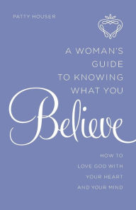 Title: A Woman's Guide to Knowing What You Believe: How to Love God With Your Heart and Your Mind, Author: Patty Houser