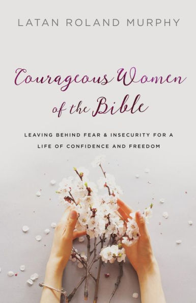 Courageous Women of the Bible: Leaving Behind Fear and Insecurity for a Life Confidence Freedom