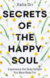 Title: Secrets of the Happy Soul: Experience the Deep Delight You Were Made For, Author: Katie Orr