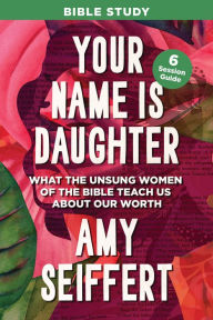 Title: Your Name Is Daughter Bible Study: What the Unsung Women of the Bible Teach Us about Our Worth, Author: Amy Seiffert