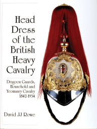 Title: Head Dress of the British Heavy Cavalry: Dragoon Guards, Household, and Yeomanry Cavalry 1842-1922, Author: David JJ Rowe