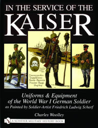 Title: In the Service of the Kaiser: Uniforms & Equipment of the World War I German Soldier as Painted by Soldier-Artist Friedrich Ludwig Scharf, Author: Charles Woolley