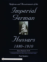 Title: Uniforms & Accoutrements of the Imperial German Hussars 1880-1910 - An Illustrated Guide to the Military Fashion of the Kaiser's Cavalry: 10th through 20th, Brunswick 17th, and Saxon regiments, Author: Paul Sanders