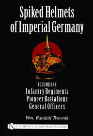 Title: Spiked Helmets of Imperial Germany: Volume One - Infantry Regiments . Pioneer Battalions . General Officers, Author: Wm. Randall Trawnik