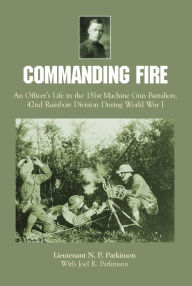 Title: Commanding Fire: An Officer's Life in the 151st Machine Gun Battalion, 42nd Rainbow Division During World War I, Author: Lt. N.P. Parkinson