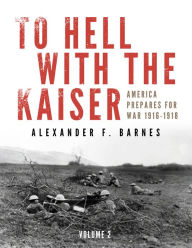 Title: To Hell with the Kaiser, Vol. II: America Prepares for War, 1916-1918, Author: Alexander F. Barnes