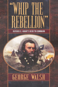 Title: Whip the Rebellion: Ulysses S. Grant's Rise to Command, Author: George Walsh