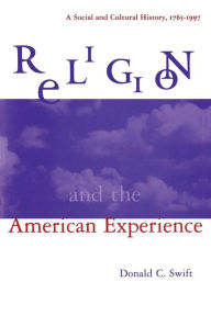 Title: Religion and the American Experience: A Social and Cultural History, 1765-1996: A Social and Cultural History, 1765-1996 / Edition 1, Author: Donald C. Swift