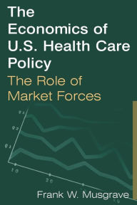 Title: The Economics of U.S. Health Care Policy: The Role of Market Forces: The Role of Market Forces / Edition 1, Author: Frank W. Musgrave