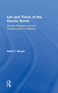 Title: Life and Times of the Atomic Bomb: Nuclear Weapons and the Transformation of Warfare / Edition 1, Author: Albert I Berger
