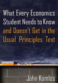 Title: What Every Economics Student Needs to Know and Doesn't Get in the Usual Principles Text / Edition 1, Author: John Komlos