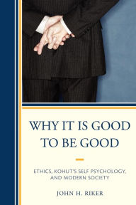 Title: Why It Is Good to Be Good: Ethics, Kohut's Self Psychology, and Modern Society, Author: John Hanwell Riker