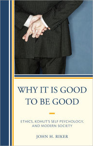 Title: Why It Is Good to Be Good: Ethics, Kohut's Self Psychology, and Modern Society, Author: John Hanwell Riker