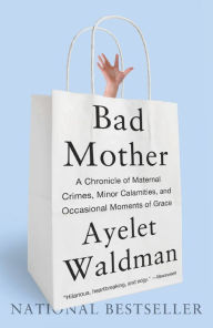 Title: Bad Mother: A Chronicle of Maternal Crimes, Minor Calamities, and Occasional Moments of Grace, Author: Ayelet Waldman