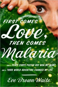 Title: First Comes Love, then Comes Malaria: How a Peace Corps Poster Boy Won My Heart and a Third World Adventure Changed My Life, Author: Eve Brown-Waite