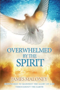 Title: Overwhelmed by the Spirit: Empowered to Manifest the Glory of God Throughout the Earth, Author: James Maloney