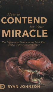 Title: How to Contend for Your Miracle: How Supernatural Encounters and Faith Work Together to Bring Answered Prayers, Author: Ryan Johnson