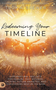 Title: Redeeming Your Timeline: Supernatural Skillsets for Healing Past Wounds, Calming Future Anxieties, and Discovering Rest in the Now, Author: Troy Brewer