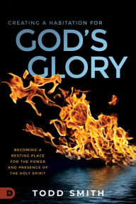 Title: Creating a Habitation for God's Glory: Becoming a Resting Place for the Power and Presence of the Holy Spirit, Author: Todd Smith