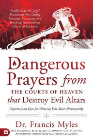 Title: Dangerous Prayers from the Courts of Heaven that Destroy Evil Altars: Establishing the Legal Framework for Closing Demonic Entryways and Breaking Generational Chains of Darkness, Author: Francis Myles