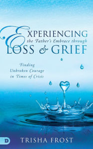 Title: Experiencing the Father's Embrace Through Loss and Grief: Finding Unbroken Courage in Times of Crisis, Author: Trisha Frost