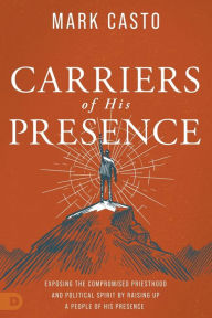 Title: Carriers of His Presence: Exposing the Compromised Priesthood and Political Spirit by Raising up a People of His Presence, Author: Mark Casto